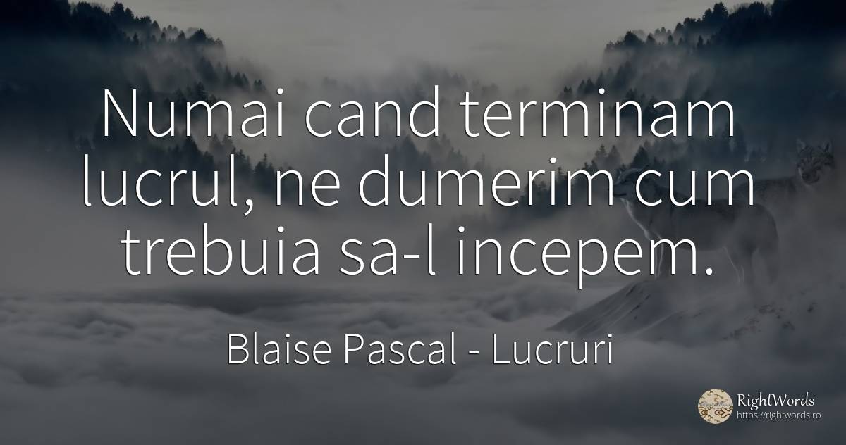 Numai cand terminam lucrul, ne dumerim cum trebuia sa-l... - Blaise Pascal, citat despre lucruri