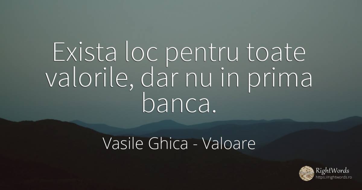 Exista loc pentru toate valorile, dar nu in prima banca. - Vasile Ghica, citat despre valoare, bancheri