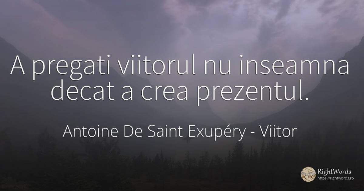 A pregati viitorul nu inseamna decat a crea prezentul. - Antoine de Saint Exupéry (Exuperry), citat despre viitor, prezent