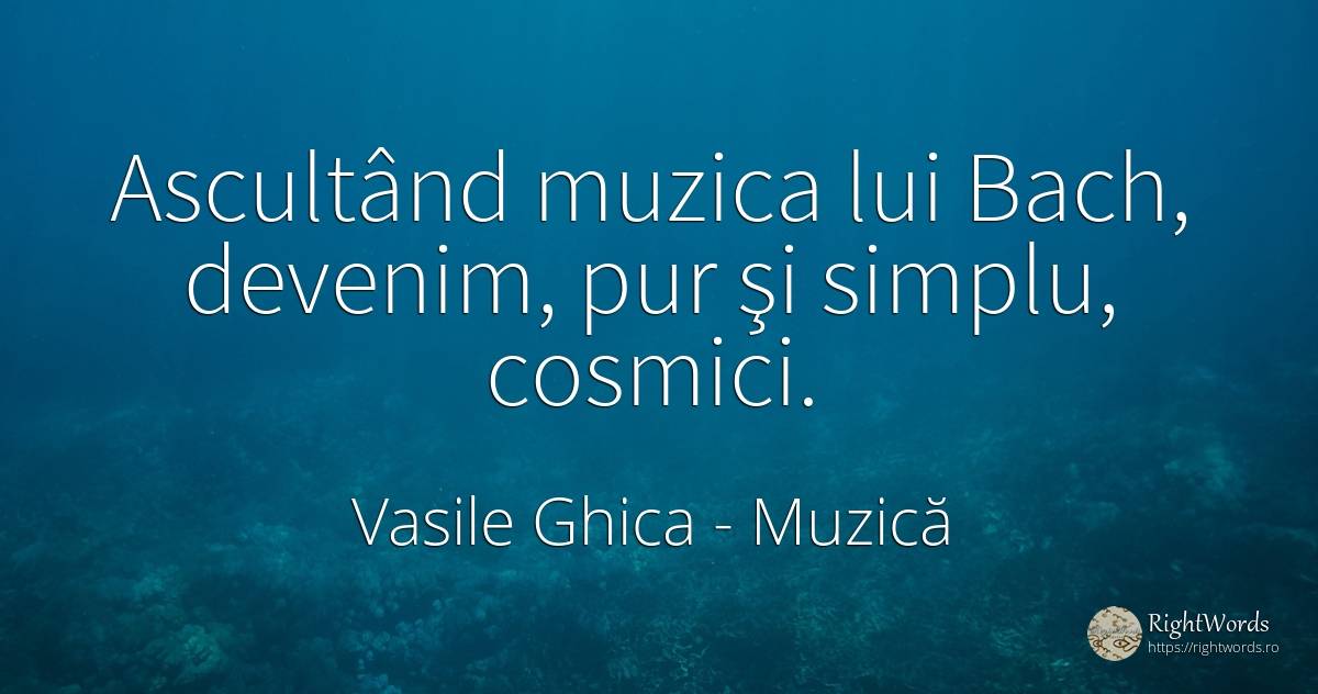 Ascultând muzica lui Bach, devenim, pur şi simplu, cosmici. - Vasile Ghica, citat despre muzică, simplitate