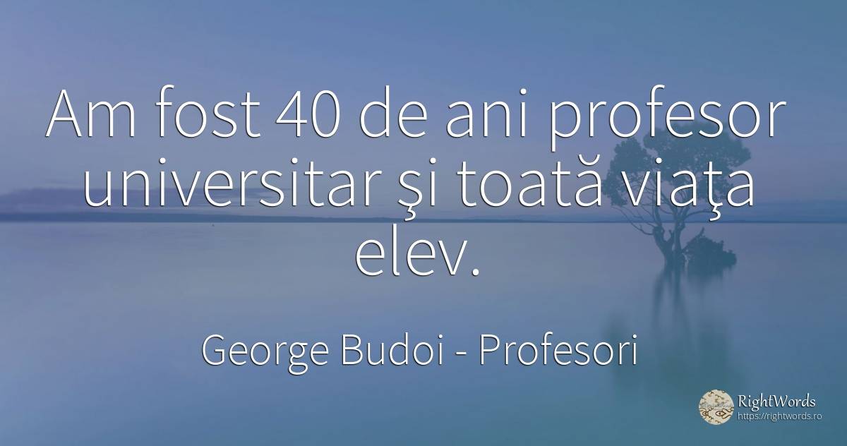 Am fost 40 de ani profesor universitar şi toată viaţa elev. - George Budoi, citat despre profesori