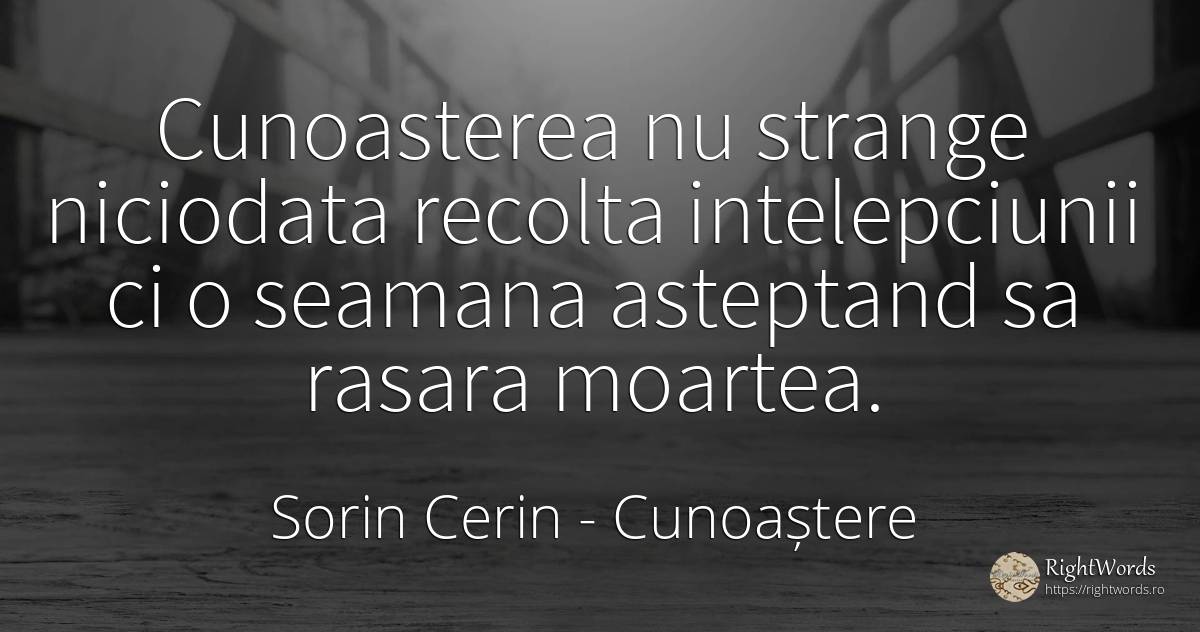 Cunoasterea nu strange niciodata recolta intelepciunii ci... - Sorin Cerin, citat despre cunoaștere, înțelepciune, moarte