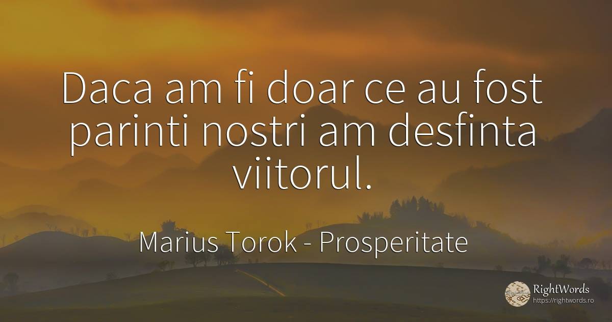 Daca am fi doar ce au fost parinti nostri am desfinta... - Marius Torok (Darius Domcea), citat despre prosperitate, părinți, viitor