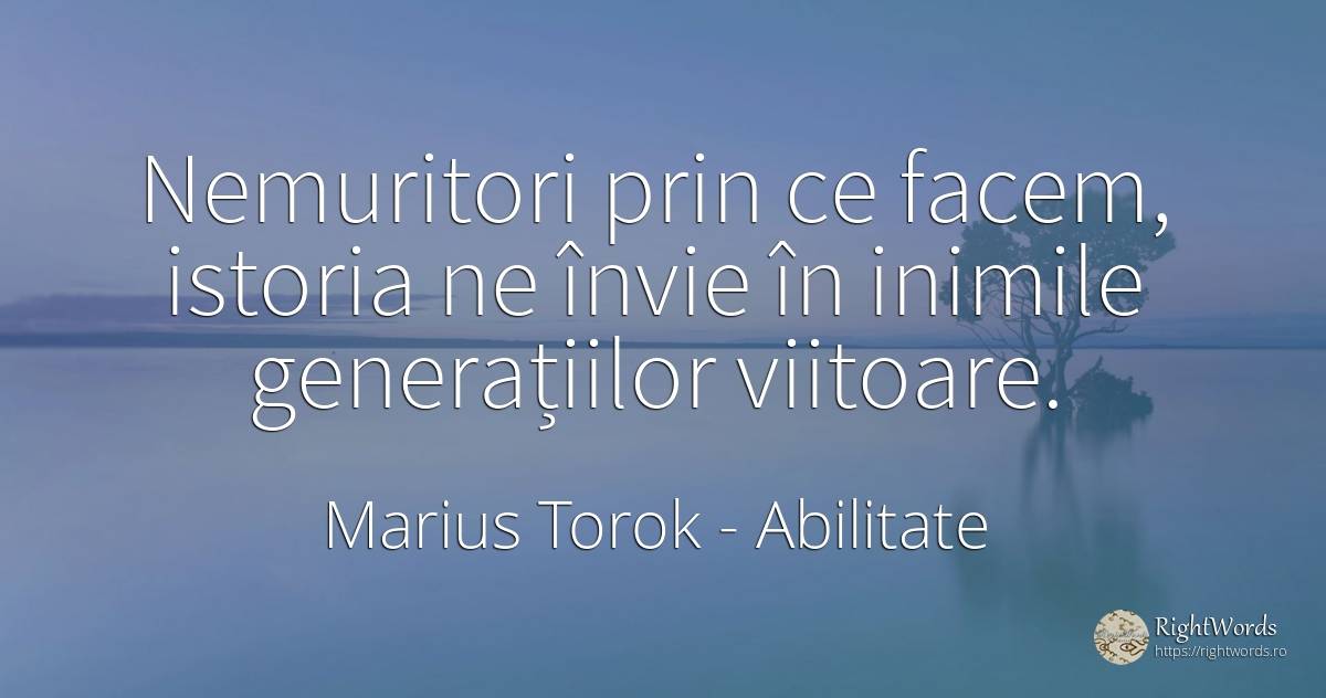 Nemuritori prin ce facem, istoria ne învie în inimile... - Marius Torok (Darius Domcea), citat despre abilitate, istorie