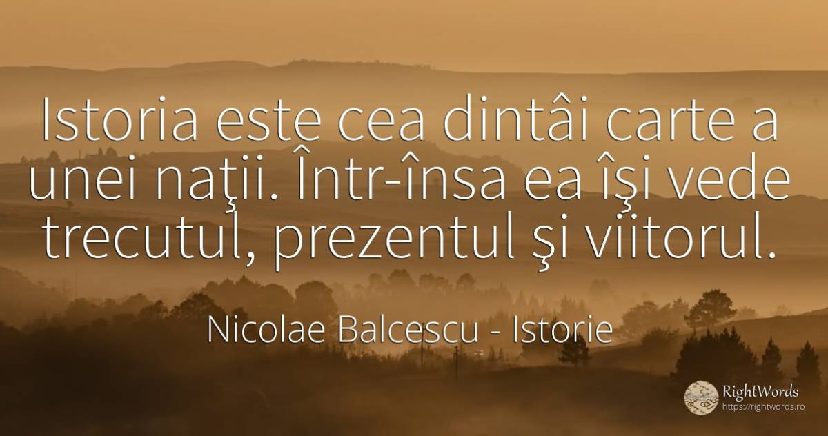 Istoria este cea dintâi carte a unei naţii. Într-însa ea... - Nicolae Balcescu, citat despre istorie, prezent, trecut, viitor