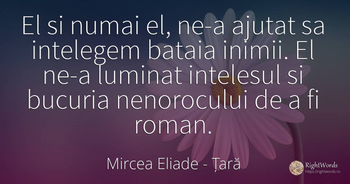El si numai el, ne-a ajutat sa intelegem bataia inimii.... - Mircea Eliade, citat despre țară, bucurie