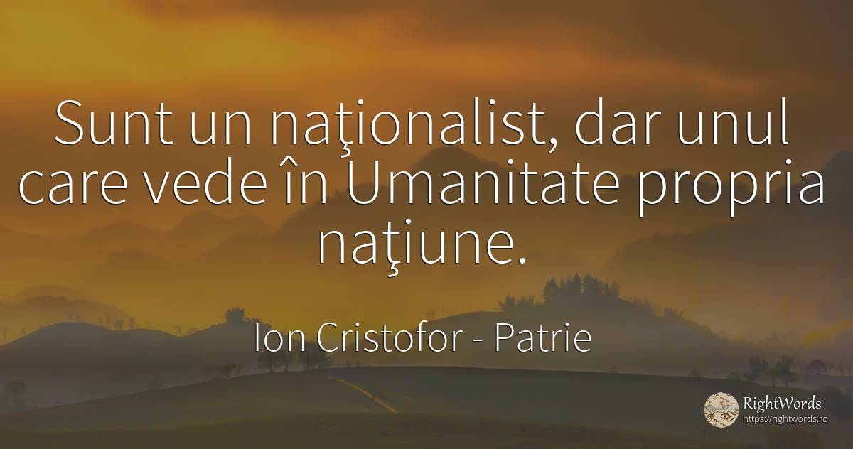 Sunt un naţionalist, dar unul care vede în Umanitate... - Ion Cristofor (Ioan Cristofor Filipas), citat despre patrie, națiune