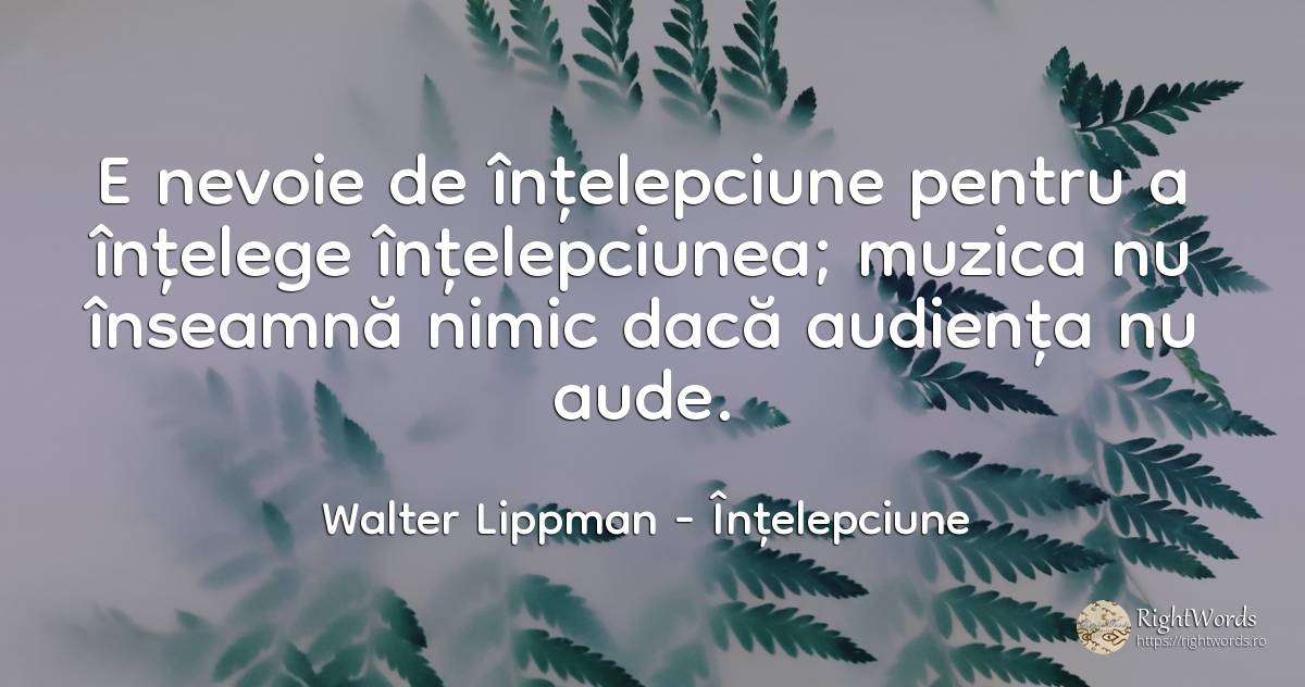 E nevoie de înțelepciune pentru a înțelege înțelepciunea;... - Walter Lippman, citat despre înțelepciune, muzică, nevoie, nimic