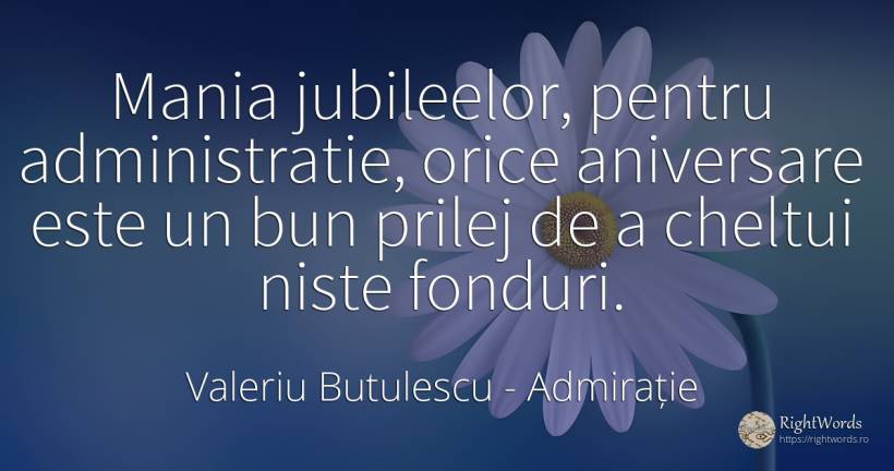 Mania jubileelor, pentru administratie, orice aniversare... - Valeriu Butulescu, citat despre admirație