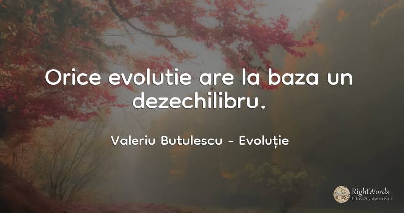 Orice evolutie are la baza un dezechilibru. - Valeriu Butulescu, citat despre evoluție