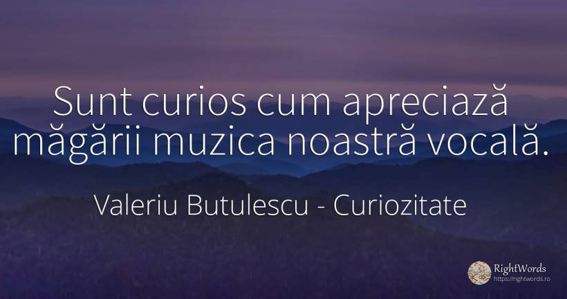 Sunt curios cum apreciază măgării muzica noastră vocală. - Valeriu Butulescu, citat despre curiozitate, muzică