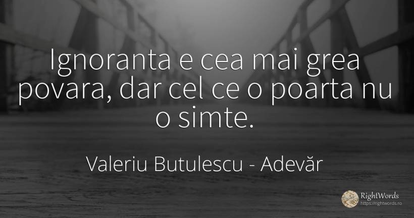 Ignoranta e cea mai grea povara, dar cel ce o poarta nu o... - Valeriu Butulescu, citat despre adevăr, povară, ignoranță
