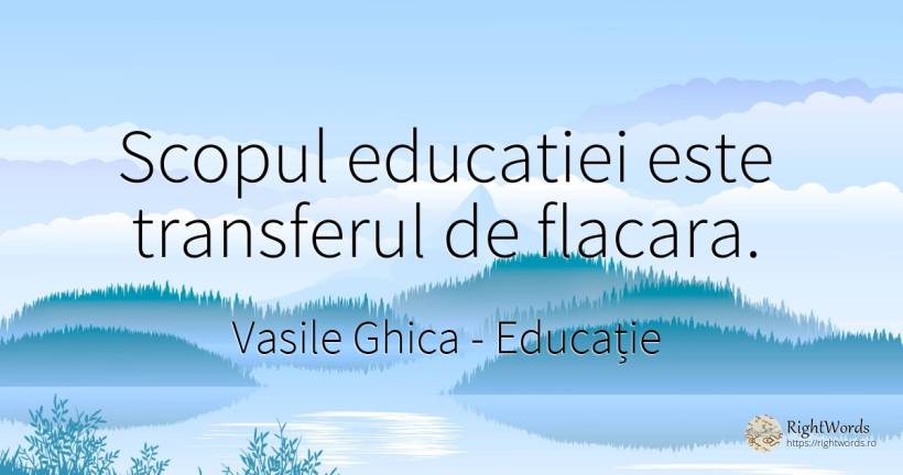 Scopul educatiei este transferul de flacara. - Vasile Ghica, citat despre educație, scop