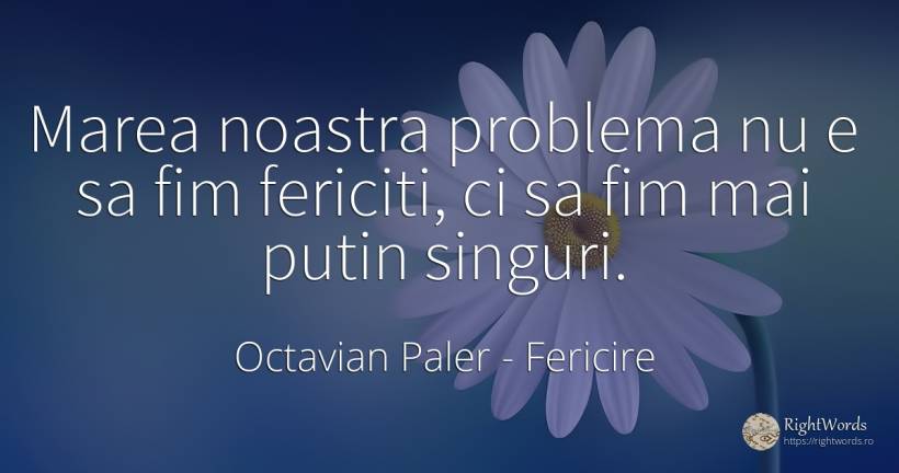 Marea noastra problema nu e sa fim fericiti, ci sa fim... - Octavian Paler, citat despre fericire, probleme