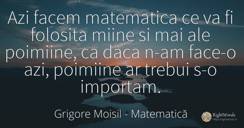 Azi facem matematica ce va fi folosita miine si mai ale... - Grigore Moisil, citat despre matematică