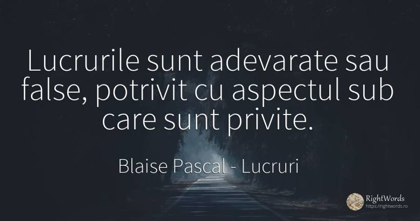 Lucrurile sunt adevarate sau false, potrivit cu aspectul... - Blaise Pascal, citat despre lucruri, cugetare