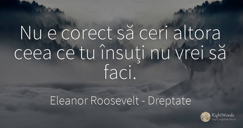 Nu e corect să ceri altora ceea ce tu însuți nu vrei să... - Eleanor Roosevelt (Anna E. Roosevelt), citat despre dreptate