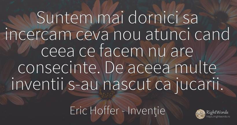 Suntem mai dornici sa incercam ceva nou atunci cand ceea... - Eric Hoffer, citat despre invenție, consecințe, naștere