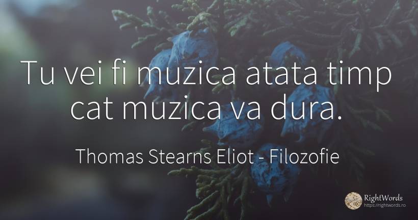 Tu vei fi muzica atata timp cat muzica va dura. - Thomas Stearns Eliot, citat despre filozofie, muzică, timp