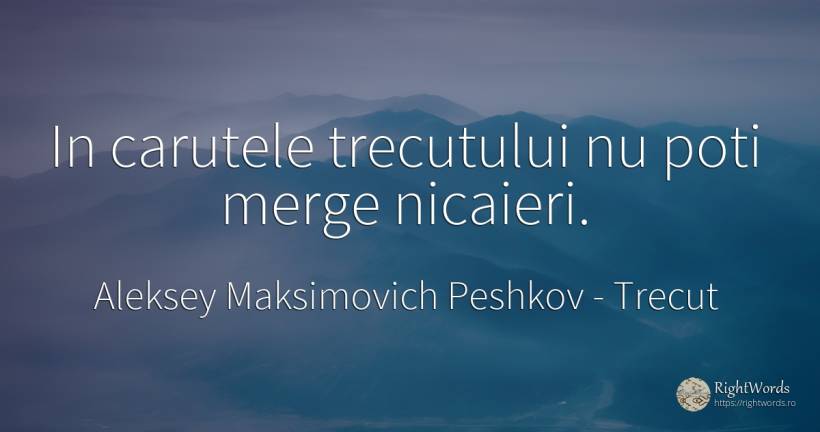 In carutele trecutului nu poti merge nicaieri. - Aleksey Maksimovich Peshkov (Maxim Gorky), citat despre trecut