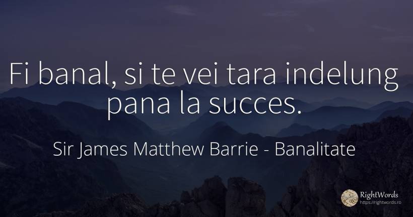 Fi banal, si te vei tara indelung pana la succes. - Sir James Matthew Barrie, citat despre banalitate, succes, țară