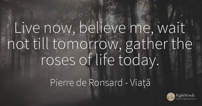 Live now, believe me, wait not till tomorrow, gather the... - Pierre de Ronsard, citat despre viață