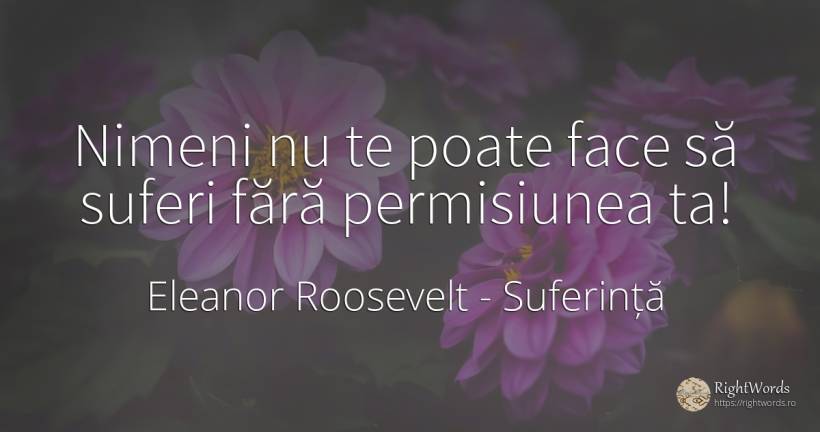 Nimeni nu te poate face să suferi fără permisiunea ta! - Eleanor Roosevelt (Anna E. Roosevelt), citat despre suferință