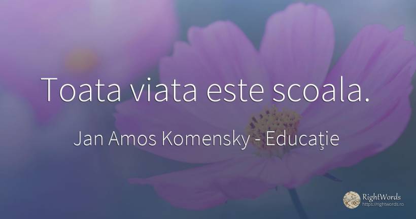 Toata viata este scoala. - Jan Amos Komensky (John Amos Comenius ), citat despre educație, școală, viață