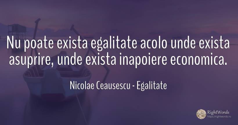 Nu poate exista egalitate acolo unde exista asuprire, ... - Nicolae Ceausescu, citat despre egalitate