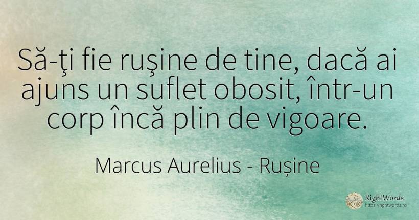 Să-ţi fie ruşine de tine, dacă ai ajuns un suflet obosit, ... - Marcus Aurelius (Marcus Catilius Severus), citat despre rușine, forță, corp, suflet