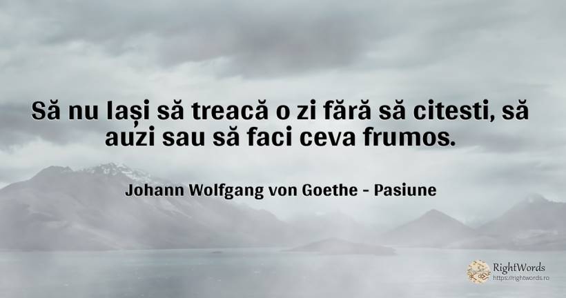 Să nu lași să treacă o zi fără să citesti, să auzi sau să... - Johann Wolfgang von Goethe, citat despre pasiune, frumusețe