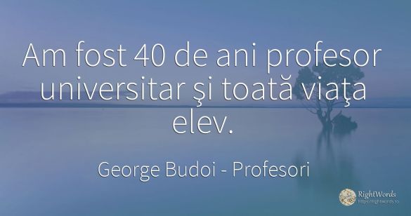 Am fost 40 de ani profesor universitar şi toată viaţa elev.