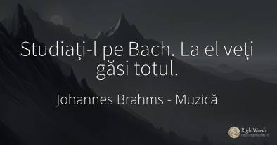 Studiaţi-l pe Bach. La el veţi găsi totul.